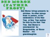 Ded Moroz (father Frost). Ded Moroz brings presents to children. He often brings them in person, at the celebrations of the New Year, at New Year parties for kids by the New Year Tree. Ded Moroz is accompanied by Snegurochka, or 'Snow Maiden' , his granddaughter.