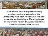 Also Bristol is the largest centre of employment and education. Its prosperity has been linked with the sea since its earliest days. The city played an important role in England's maritime trade in tobacco, wine, cotton.