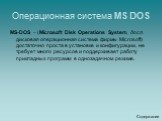 Операционная система MS DOS. MS-DOS – (Microsoft Disk Operations System, досл. дисковая операционная система фирмы Microsoft) достаточно проста в установке и конфигурации, не требует много ресурсов и поддерживает работу прикладных программ в однозадачном режиме.