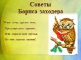 Советы Бориса заходера. Я вас хочу, друзья мои, Предупредить заранее: Мне дороги мои друзья, Но мне дороже знания!