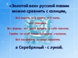 «Золотой век» русской поэзии можно сравнить с солнцем, а Серебряный - с луной. Всё видеть, всё понять, всё знать, всё пережить, Все формы, все цвета вобрать в себя глазами, Пройти по всей земле горящими ступнями, Всё воспринять и снова воплотить.