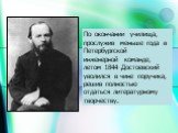 По окончании училища, прослужив меньше года в Петербургской инженерной команде, летом 1844 Достоевский уволился в чине поручика, решив полностью отдаться литературному творчеству.