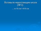 Вставьте недостающие числа (№ 3): … м 15 см = 615 см