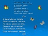 На деревьях грибы сохли, Ну а в дождь, конечно, мокли. 40 жёлтеньких маслят, 8 тоненьких опят. Да 3 рыжие лисички – Очень милые сестрички. Вы, ребята, не молчите, Сколько всех грибов? Скажите! (51) В поле бабочки летали Лепестки цветов считали. На одном цветке их пять. Сможете вы сосчитать? Сколько 