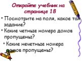 Откройте учебник на странице 18. Посмотрите на поля, какое там задание? Какие четные номера домов пропущены? Какие нечетные номера домов пропущены?