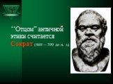 “Отцом” античной этики считается Сократ (469 – 399 до н. э.).