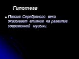 Гипотеза. Поэзия Серебряного века оказывает влияние на развитие современной музыки.