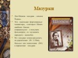 Мазурки. Для Шопена мазурки – символ Родины. Это- маленькие фортепианные миниатюры, в которых Шопен наиболее близко соприкоснулся с польским фольклором, со звучанием народного ансамбля. Его мазурки можно разделить на деревенские (№ 3, E-dur), бальные или шлиссецкие (№5) и лирические мазурки.