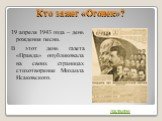 Кто зажег «Огонек»? 19 апреля 1943 года – день рождения песни. В этот день газета «Правда» опубликовала на своих страницах стихотворение Михаила Исаковского. дальше