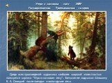 Утро в сосновом лесу 1889 Государственная Третьяковская галерея. Среди всех произведений художника наиболее широкой известностью пользуется картина "Утро в сосновом лесу". Замысел ее подсказал Шишкину К. А. Савицкий после поездки в вологодские леса.