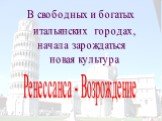 В свободных и богатых итальянских городах, начала зарождаться новая культура. Ренессанса - Возрождение