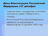 День Конституции Российской Федерации (12 декабря). Главный закон государства, в котором прописаны права и обязанности граждан. Конституция Российской Федерации одобрена на всенародном референдуме 12 декабря 1993 года.