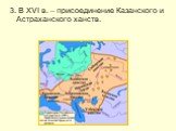 3. В XVI в. – присоединение Казанского и Астраханского ханств.