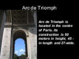 Arc de Triomph. Arc de Triomph is located in the centre of Paris. Its construction is 50 meters in height, 45 - in length and 27-wide.
