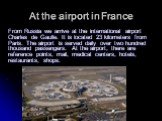 At the airport in France. From Russia we arrive at the international airport Charles de Gaulle. It is located 23 kilometers from Paris. The airport is served daily over two hundred thousand passengers. At the airport, there are reference points, mail, medical centers, hotels, restaurants, shops.
