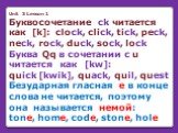 Unit 3 Lesson 1 Буквосочетание ck читается как [k]: clock, click, tick, peck, neck, rock, duck, sock, lock Буква Qq в сочетании с u читается как [kw]: quick [kwik], quack, quil, quest Безударная гласная e в конце слова не читается, поэтому она называется немой: tone, home, code, stone, hole