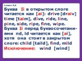Lesson 3,4 Буква Ii в открытом слоге читается как [ai]: drive [draiv] time [taim], dive, ride, line, pine, side, ripe, fine, wipe. Буква Ii перед буквосочетани-ями nd, ld читается как [ai], хотя она стоит в закрытом слоге: child [taild], find, mild Исключение: wind [wind]