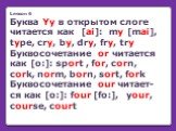 Lesson 6 Буква Yy в открытом слоге читается как [ai]: my [mai], type, cry, by, dry, fry, try Буквосочетание or читается как [o:]: sport , for, corn, cork, norm, born, sort, fork Буквосочетание our читает-ся как [o:]: four [fo:], your, course, court