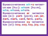 Буквосочетание wh+o читает-cя как [hu:]: whom [hu:m], who, whose, whole. Буквосочетание ar читается как [α:]: park [pα:k], car, jar, dark, mark, card, farm, party. Буквосочетание oy читается kак [oi]: boy, soy, toy, joy, coy