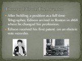 After holding a position as a full time Telegrapher, Edison arrived in Boston in 1868 where he changed his profession. Edison received his first patent on an electric vote recorder. Thomas Edison: The Inventor