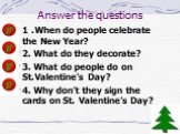 Answer the questions. 1 .When do people celebrate the New Year? 2. What do they decorate? 3. What do people do on St.Valentine’s Day? 4. Why don’t they sign the cards on St. Valentine’s Day?