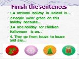 Finish the sentences. 1.A national holiday in Ireland is… 2.People wear green on this holiday because… 3.A nice holiday for children Halloween is on… 4. They go from house to house and say…