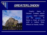 GREATER LONDON. Finally there is Greater London which includes inner London and the suburbs. It forms a kind of circle with a radius from fifteen to twenty miles.