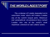 THE WORLD LAGEST PORT. The existence of London depended on its water-born trade which still makes London one of the world’s largest ports. Historical and geographical circumstances have turned London into one of the world’s most important commercial and cultural centre.