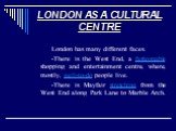 LONDON AS A CULTURAL CENTRE. London has many different faces. -There is the West End, a fashionable shopping and entertainment centre, where, mostly, well-to-do people live. -There is Mayfair stretching from the West End along Park Lane to Marble Arch.