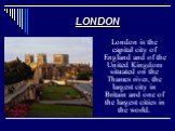 London is the capital city of England and of the United Kingdom situated on the Thames river, the largest city in Britain and one of the largest cities in the world.