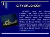CITY OF LONDON. Actually there are several Londons. First, there is the City of London. It is an area of one square mile running along the Thames Embankment from about Waterloo Bridge to Tower Bridge. It is the financial and business centre of Great Britain. About half a million people work there du
