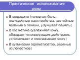 Практическое использование розы. В медицине (головная боль, желудочные расстройства, застойные явления в печени, улучшает память). В косметике (увлажняет кожу, обладает тонизирующим действием, успокаивает и омолаживает кожу) В кулинарии (ароматизатор, варенье из лепестков)