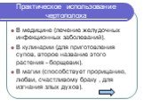 Практическое использование чертополоха. В медицине (лечение желудочных инфекционных заболеваний). В кулинарии (для приготовления супов, второе название этого растения - борщевик). В магии (способствует прорицанию, любви, счастливому браку , для изгнания злых духов).