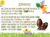 Symbols. One of the oldest spring symbols in the world is the egg. Eggs are a symbol of a new life. Exchanging and eating Easter eggs is a popular custom in many countries. In the UK before they were replaced by chocolate Easter eggs real eggs were used, in most cases, chicken eggs.