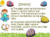 The eggs were hard-boiled and dyed in various colours and patterns. The traditionally bright colours represented spring and light. Nowadays people give each other Easter eggs made of chocolate, usually hollow and filled with sweets.