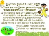 Easter games with eggs. There are two Easter games with eggs: “Hunt the egg” and “Egg rolling”. The legend says an “Easter bunny” hides eggs in the garden and children have to find them on Easter morning. Sometimes the eggs are put in a basket. Egg rolling is very popular in England and it’s an East