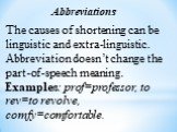 Abbreviations. The causes of shortening can be linguistic and extra-linguistic. Abbreviation doesn’t change the part-of-speech meaning. Examples: prof=professor, to rev=to revolve, comfy=comfortable.