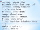 Cinemadict – cinema addict, informecial – informational commercial slimnastics – slimming gymnastics slanguist – slang linguist acromania – acronym mania chunnel – channel, canal megalog – magazine catalogue dramedy – drama comedy faction – fact fiction – fiction based on real facts medicare – medic