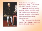 Catholicism in England – persecuted faith – convenient cover for external enemies. Phillip II applying for the English throne, together with the Pope tried to organize a warfare between the Catholic states of Europe and the queen-heretic. They supported the Scottish queen Mary Stewart applying for t