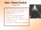 Mary Stuart Scotish (1560-1567). Mary Stuart's accension to the throne was very dangerous for Elizabeth – the Scottish queen had a claim to the English throne. 1567 – the revolt of the Scottish Calvinists against Mary Stuart; In February of 1587 – Mary Stuart was accused of the plot; On 8 February 1