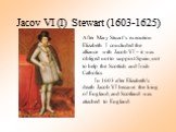 Jacov VI (I) Stewart (1603-1625). After Mary Stuart’s execution Elizabeth I concluded the alliance with Jacob VI – it was obliged not to support Spain, not to help the Scottish and Irish Catholics In 1603 after Elizabeth's death Jacob VI became the king of England, and Scotland was attached to Engla