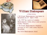 William Shakespeare (1564-1616). William Shakespeare was born in Stratford on 23 April 1564. In 1587 he went to London. Shakespeare wrote plays and acted in Globe Theatre. William Shakespeare stopped writing in 1613 and came back to Stratford. In 1616 Shakespeare died.