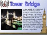 Tower Bridge is a combined bascule and suspension bridge in London over the River Thames. It is close to the Tower of London, which gives it its name. It has become an iconic symbol of London. Tower Bridge is one of several London bridges owned and maintained by the City Bridge Trust, a charitable t