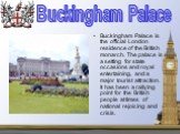 Buckingham Palace is the official London residence of the British monarch. The palace is a setting for state occasions and royal entertaining, and a major tourist attraction. It has been a rallying point for the British people at times of national rejoicing and crisis. Buckingham Palace