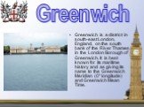 Greenwich is a district in south-east London, England, on the south bank of the River Thames in the London Borough of Greenwich. It is best known for its maritime history and as giving its name to the Greenwich Meridian (0° longitude) and Greenwich Mean Time. Greenwich