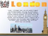 London is the largest urban area and capital of England and the United Kingdom. At its core, the ancient City of London, to which the name historically belongs, still retains its limited mediaeval boundaries; but since at least the 19th century the name "London" has also referred to the wh