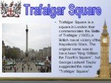 Trafalgar Square is a square in London that commemorates the Battle of Trafalgar (1805), a British naval victory of the Napoleonic Wars. The original name was to have been "King William the Fourth's Square", but George Ledwell Taylor suggested the name "Trafalgar Square". Trafalg
