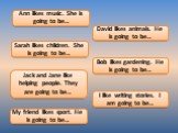 Ann likes music. She is going to be…. David likes animals. He is going to be…. Sarah likes children. She is going to be…. Bob likes gardening. He is going to be…. Jack and Jane like helping people. They are going to be…. I like writing stories. I am going to be…. My friend likes sport. He is going t
