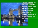 Tower Bridge is the only Thames Bridge which can be raised. The Tower Bridge was built by Queen Victoria. It is the symbol of the city.