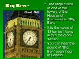 Big Ben -. is one of London’s best known sights. It is the name of 13 ton bell hung within the clock Tower. But if you say “Big Ben” today most people think of the Tower and the Clock, not the bell. The large clock in one of the towers of the Houses of Parlament is “Big Ben. It is the name of 13 ton